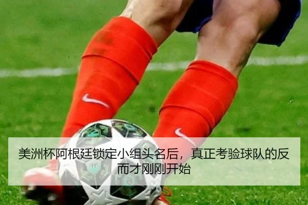 美洲杯阿根廷锁定小组头名后，真正考验球队的反而才刚刚开始